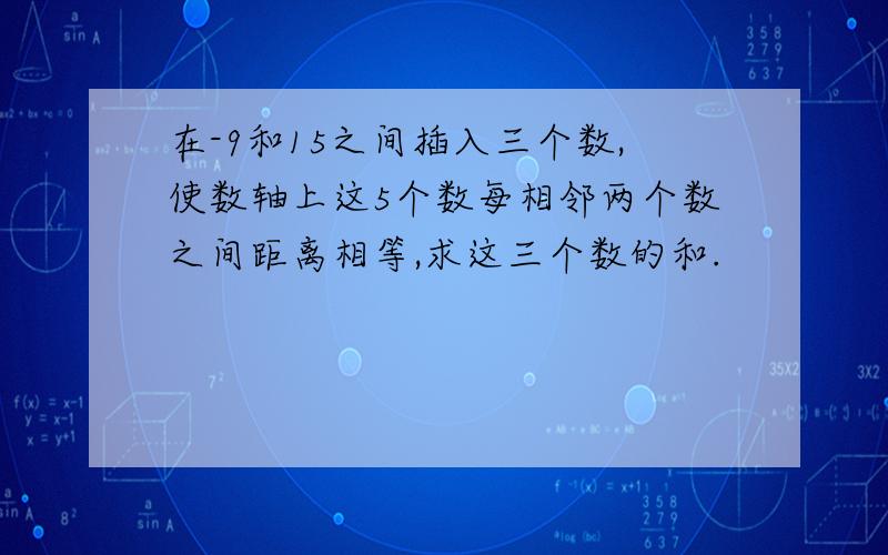 在-9和15之间插入三个数,使数轴上这5个数每相邻两个数之间距离相等,求这三个数的和.