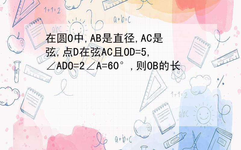 在圆O中,AB是直径,AC是弦,点D在弦AC且OD=5,∠ADO=2∠A=60°,则OB的长