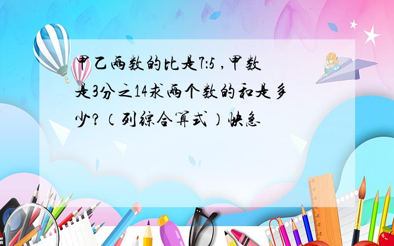 甲乙两数的比是7：5 ,甲数是3分之14求两个数的和是多少?（列综合算式）快急