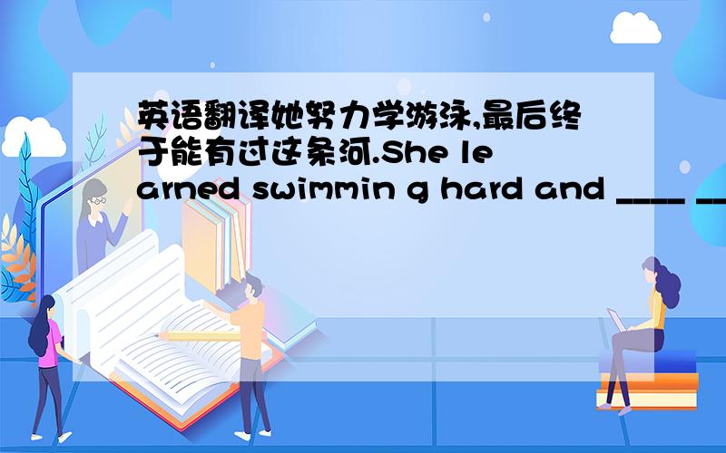 英语翻译她努力学游泳,最后终于能有过这条河.She learned swimmin g hard and ____ __