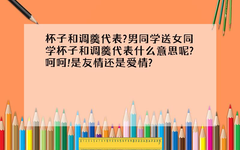 杯子和调羹代表?男同学送女同学杯子和调羹代表什么意思呢?呵呵!是友情还是爱情?