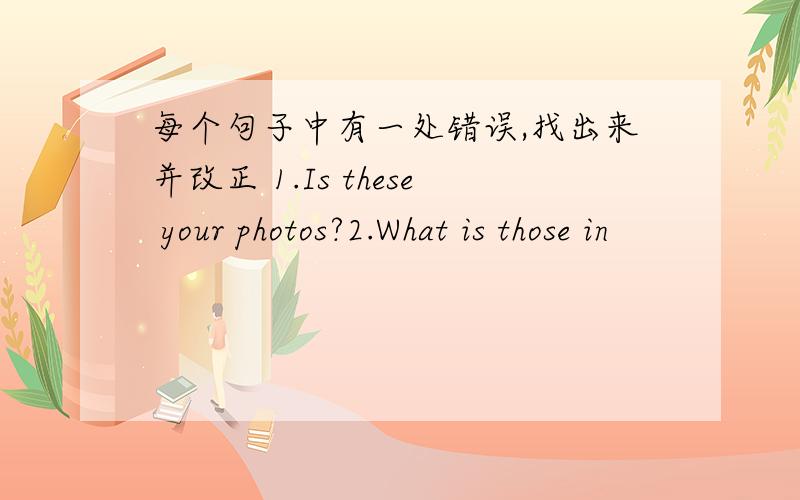 每个句子中有一处错误,找出来并改正 1.Is these your photos?2.What is those in