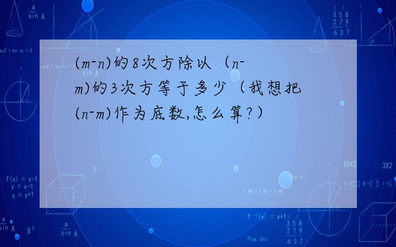 (m-n)的8次方除以（n-m)的3次方等于多少（我想把(n-m)作为底数,怎么算?）