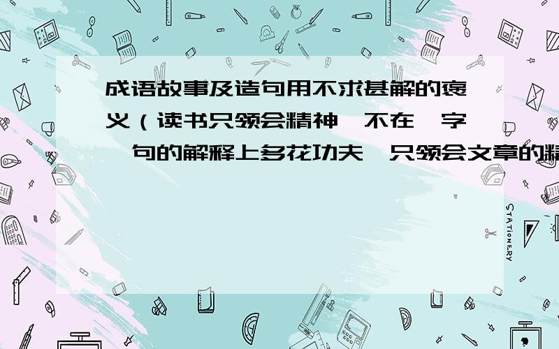 成语故事及造句用不求甚解的褒义（读书只领会精神,不在一字一句的解释上多花功夫,只领会文章的精髓.）造一个句子,并且求难得