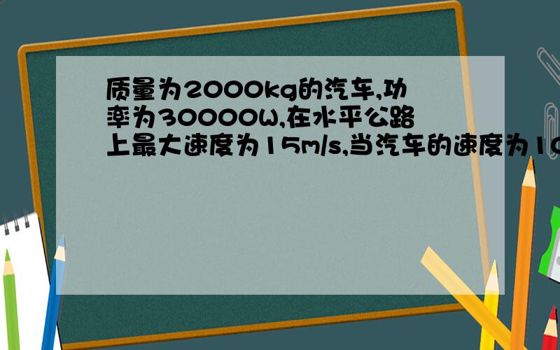 质量为2000kg的汽车,功率为30000W,在水平公路上最大速度为15m/s,当汽车的速度为10m/s时,