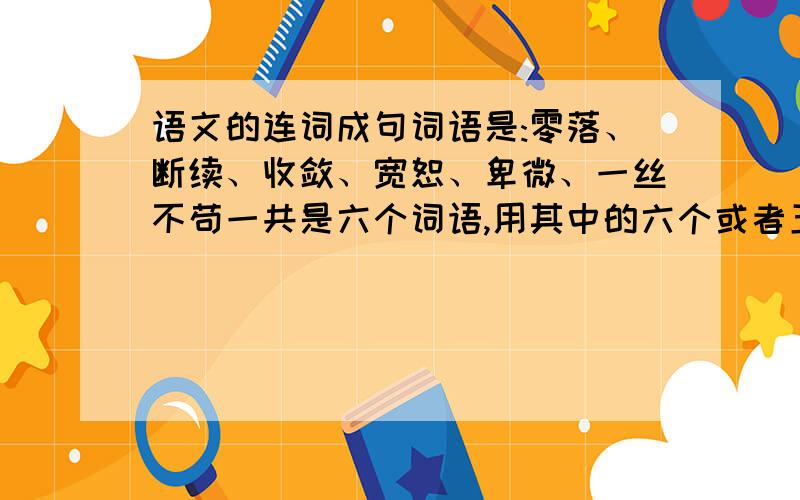 语文的连词成句词语是:零落、断续、收敛、宽恕、卑微、一丝不苟一共是六个词语,用其中的六个或者五个造句【是造一个句子】我实