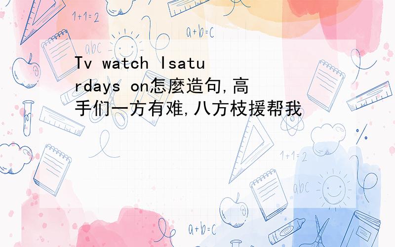 Tv watch Isaturdays on怎麼造句,高手们一方有难,八方枝援帮我