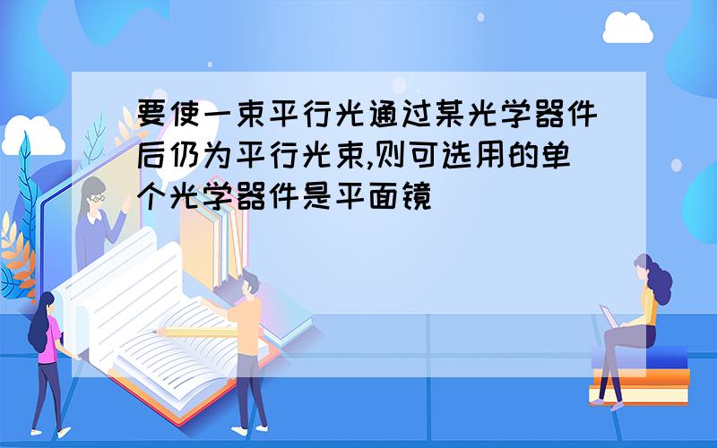 要使一束平行光通过某光学器件后仍为平行光束,则可选用的单个光学器件是平面镜