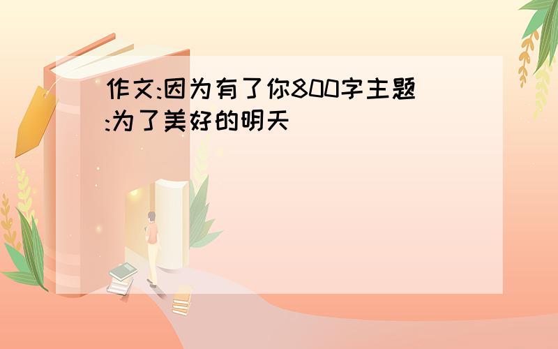 作文:因为有了你800字主题:为了美好的明天