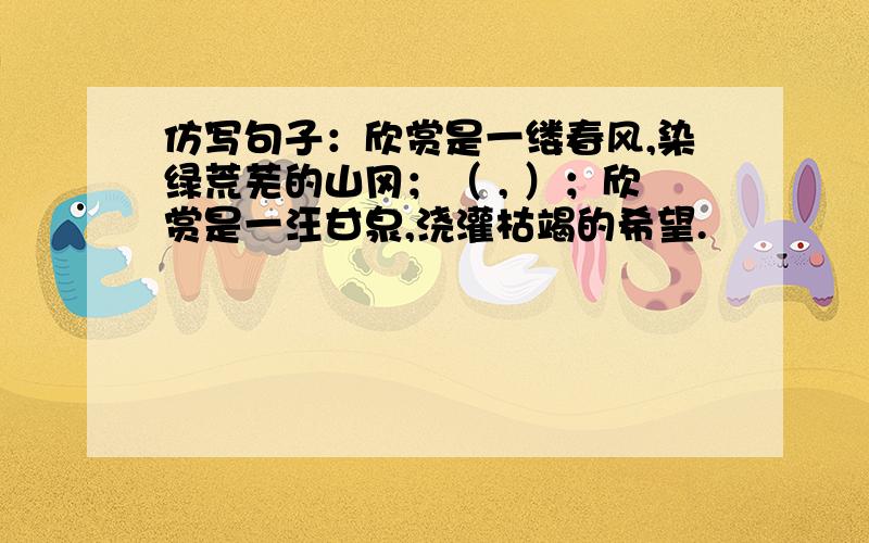 仿写句子：欣赏是一缕春风,染绿荒芜的山冈；（ , ）；欣赏是一汪甘泉,浇灌枯竭的希望.