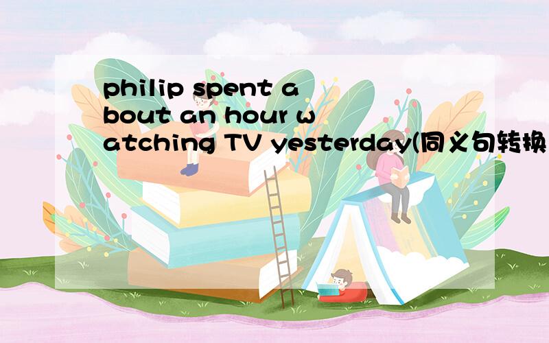 philip spent about an hour watching TV yesterday(同义句转换）