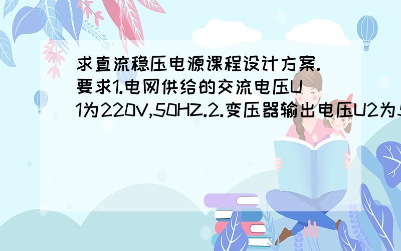 求直流稳压电源课程设计方案.要求1.电网供给的交流电压U1为220V,50HZ.2.变压器输出电压U2为5V～15V,5