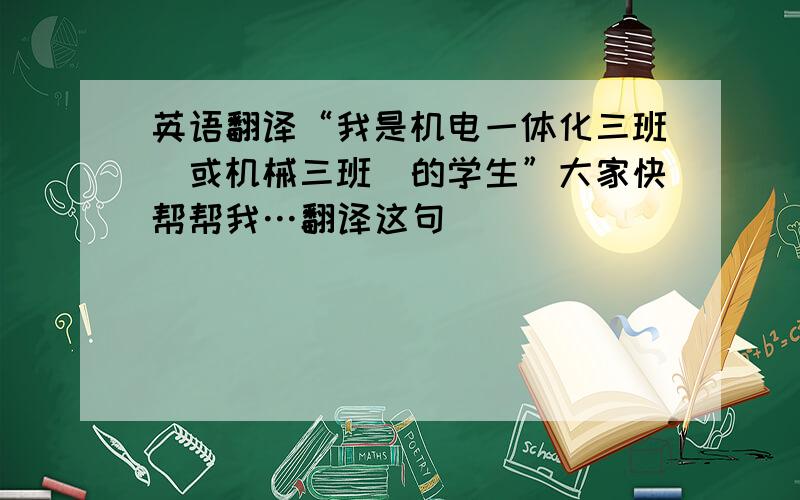 英语翻译“我是机电一体化三班（或机械三班）的学生”大家快帮帮我…翻译这句