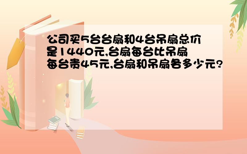 公司买5台台扇和4台吊扇总价是1440元,台扇每台比吊扇每台贵45元,台扇和吊扇各多少元?