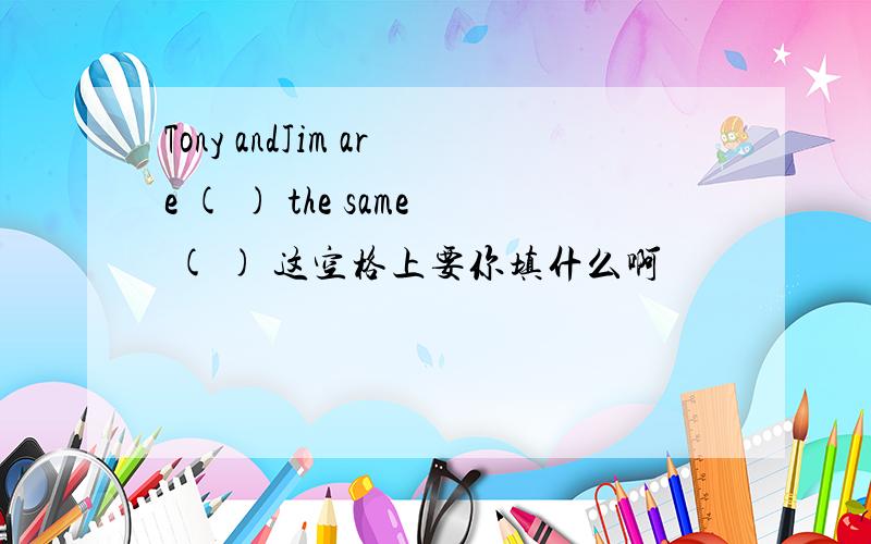 Tony andJim are ( ) the same ( ) 这空格上要你填什么啊