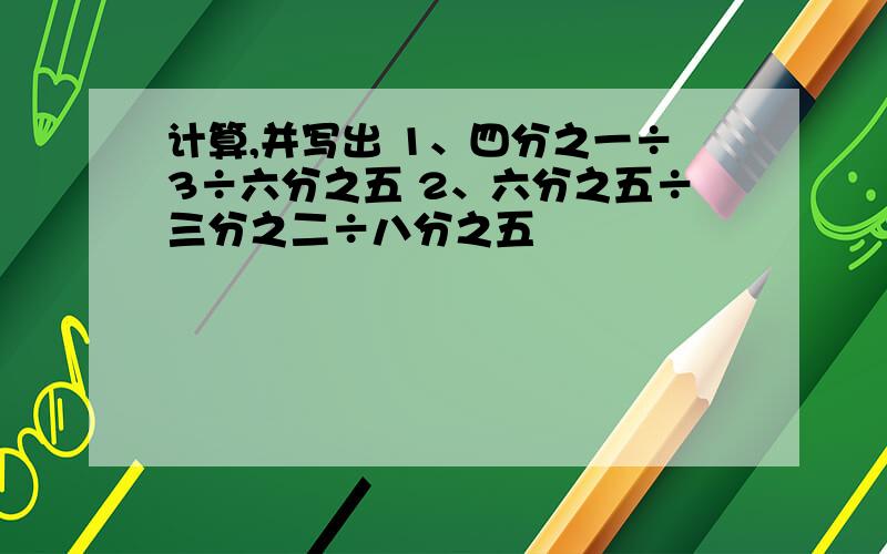 计算,并写出 1、四分之一÷3÷六分之五 2、六分之五÷三分之二÷八分之五