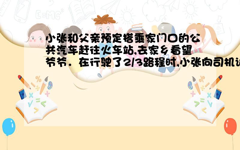 小张和父亲预定搭乘家门口的公共汽车赶往火车站,去家乡看望爷爷．在行驶了2/3路程时,小张向司机询问行车