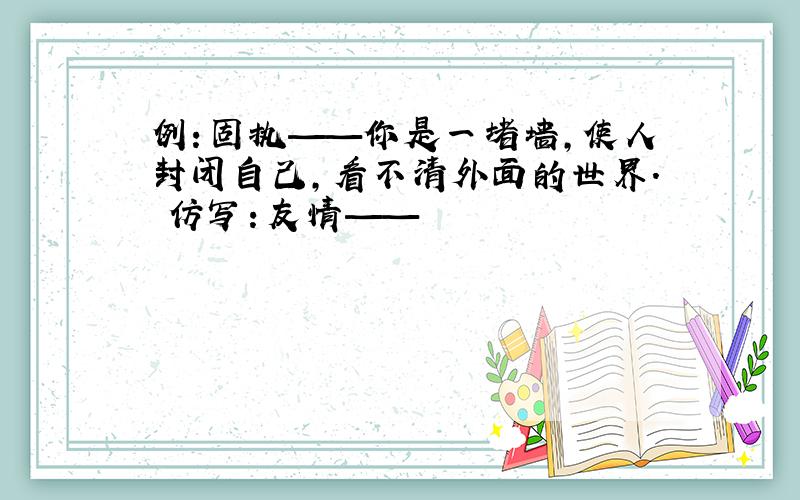 例：固执——你是一堵墙,使人封闭自己,看不清外面的世界. 仿写：友情——