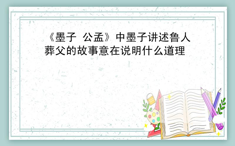 《墨子 公孟》中墨子讲述鲁人葬父的故事意在说明什么道理