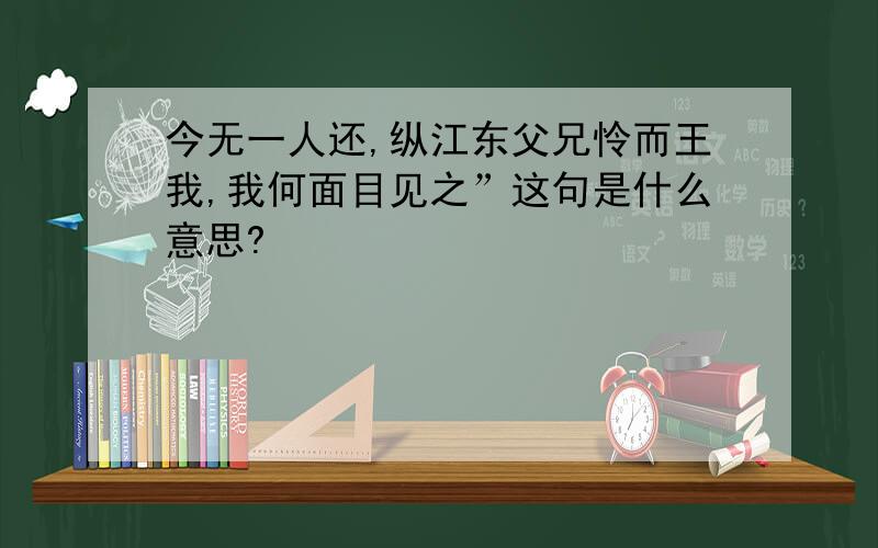 今无一人还,纵江东父兄怜而王我,我何面目见之”这句是什么意思?