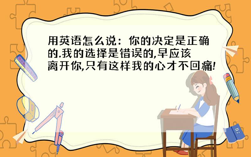 用英语怎么说：你的决定是正确的.我的选择是错误的,早应该离开你,只有这样我的心才不回痛!