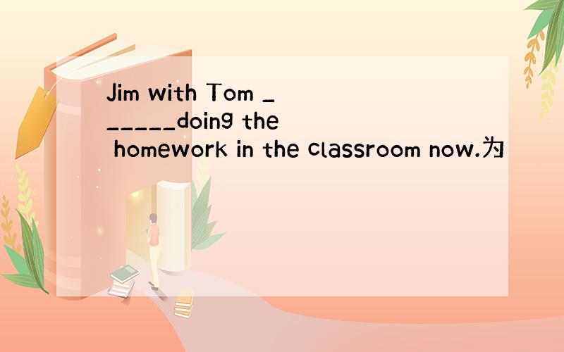 Jim with Tom ______doing the homework in the classroom now.为