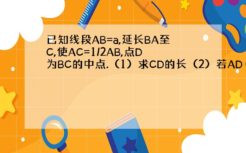 已知线段AB=a,延长BA至C,使AC=1/2AB,点D为BC的中点.（1）求CD的长（2）若AD＝3cm,求AB的长