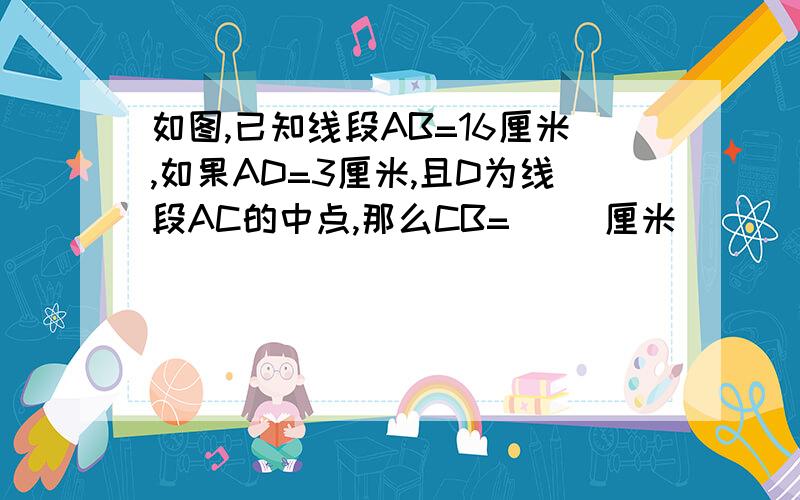 如图,已知线段AB=16厘米,如果AD=3厘米,且D为线段AC的中点,那么CB=（ ）厘米