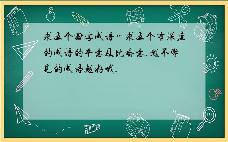 求五个四字成语…求五个有深度的成语的本意及比喻意.越不常见的成语越好哦.