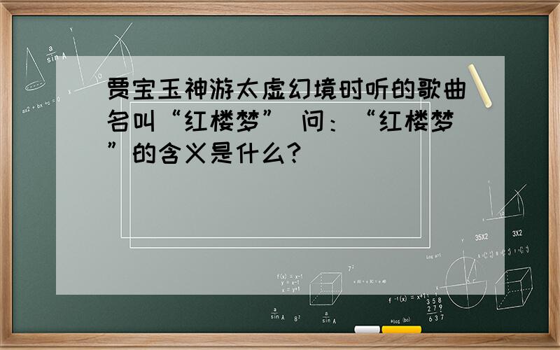 贾宝玉神游太虚幻境时听的歌曲名叫“红楼梦” 问：“红楼梦”的含义是什么?