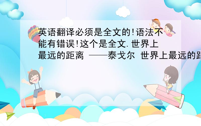 英语翻译必须是全文的!语法不能有错误!这个是全文.世界上最远的距离 ——泰戈尔 世界上最远的距离 不是生与死的距离 而是