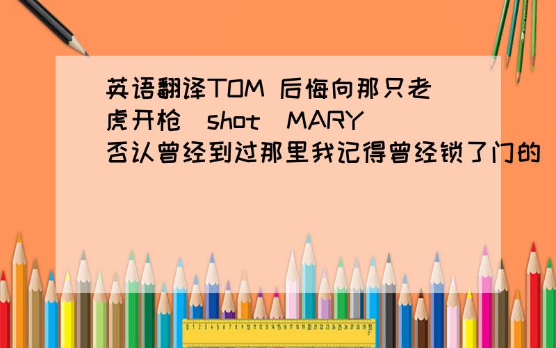 英语翻译TOM 后悔向那只老虎开枪(shot)MARY 否认曾经到过那里我记得曾经锁了门的