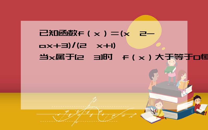 已知函数f（x）＝(x^2-ax+3)/(2^x+1),当x属于[2,3]时,f（x）大于等于0恒成立,a的范围?