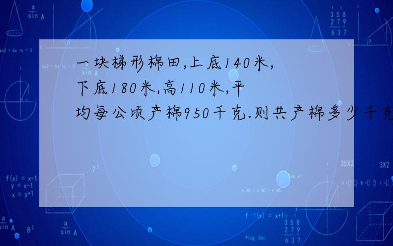 一块梯形棉田,上底140米,下底180米,高110米,平均每公顷产棉950千克.则共产棉多少千克