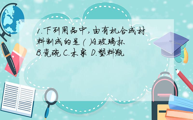 1.下列用品中,由有机合成材料制成的是( )A.玻璃杯 B．瓷碗 C．木桌 D．塑料瓶