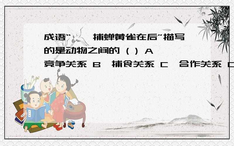 成语“螳螂捕蝉黄雀在后”描写的是动物之间的 ( ) A、竞争关系 B、捕食关系 C、合作关系 D、寄生关系