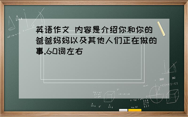 英语作文 内容是介绍你和你的爸爸妈妈以及其他人们正在做的事.60词左右