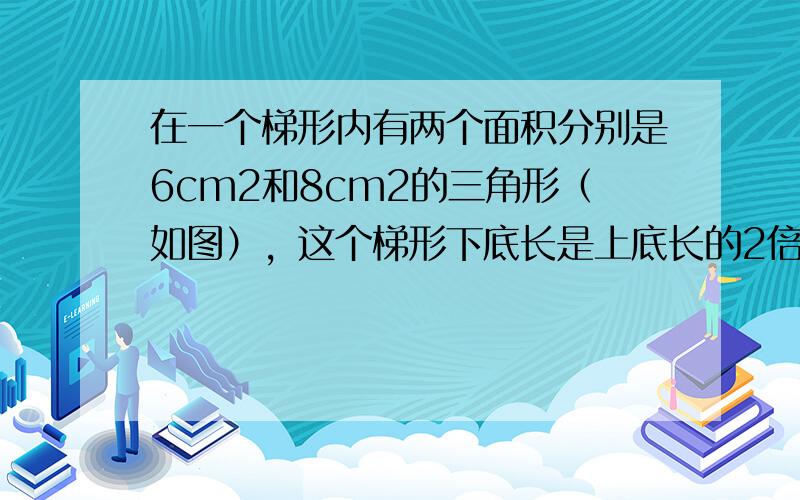 在一个梯形内有两个面积分别是6cm2和8cm2的三角形（如图），这个梯形下底长是上底长的2倍，则图中阴影部分的面积是__