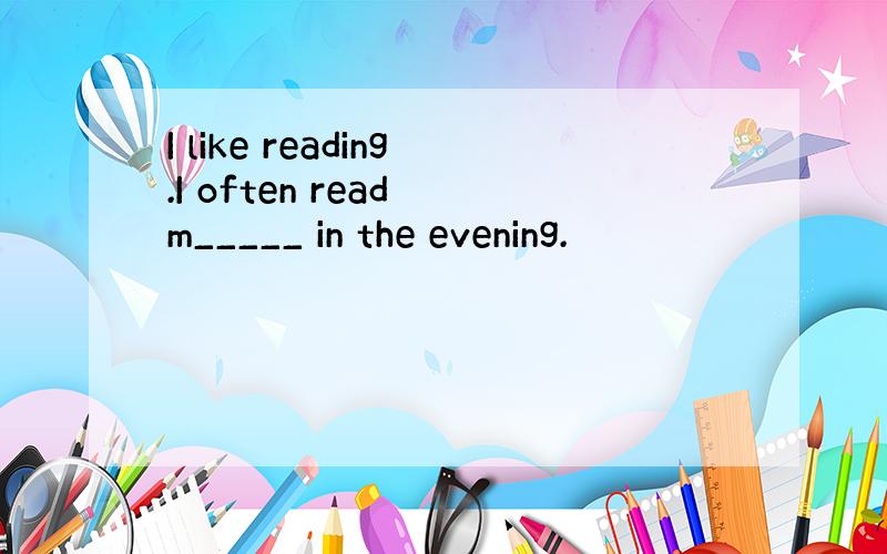 I like reading.I often read m_____ in the evening.