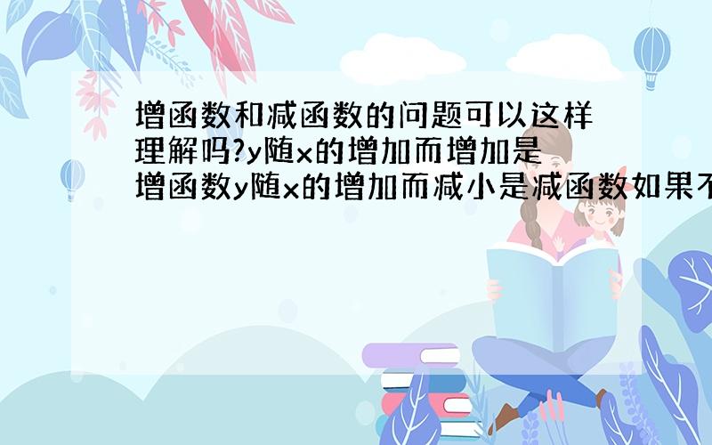 增函数和减函数的问题可以这样理解吗?y随x的增加而增加是增函数y随x的增加而减小是减函数如果不可以的话麻烦解释一下,真的