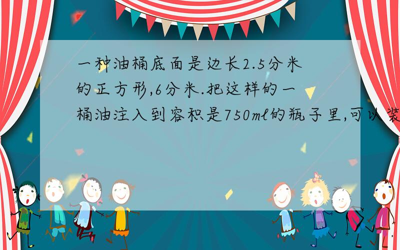 一种油桶底面是边长2.5分米的正方形,6分米.把这样的一桶油注入到容积是750ml的瓶子里,可以装多少