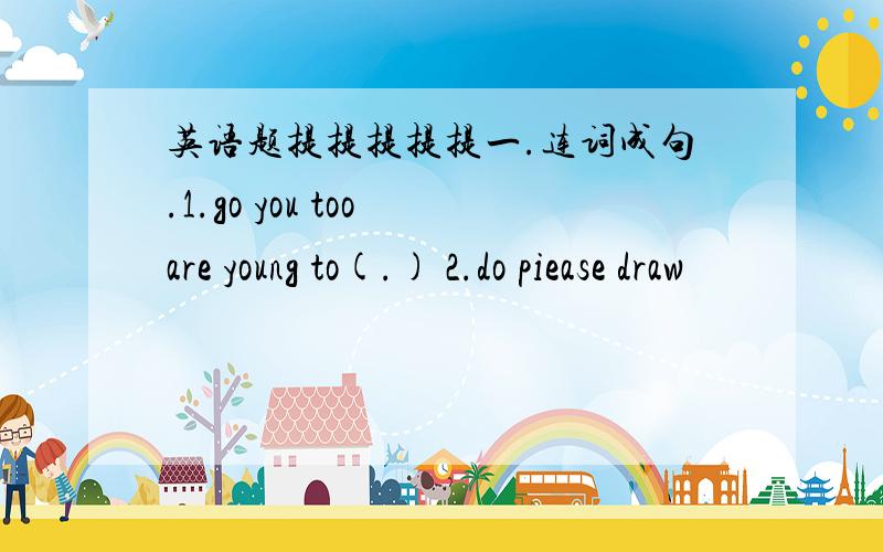 英语题提提提提提一.连词成句.1.go you too are young to(.) 2.do piease draw