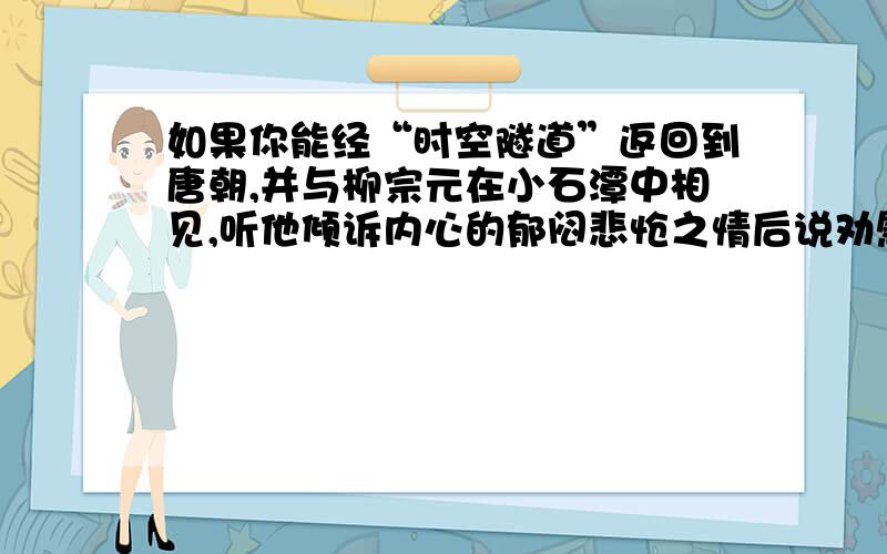 如果你能经“时空隧道”返回到唐朝,并与柳宗元在小石潭中相见,听他倾诉内心的郁闷悲怆之情后说劝慰的话