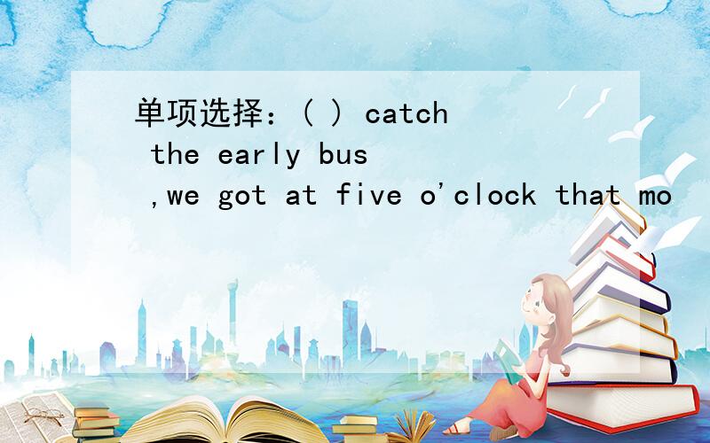 单项选择：( ) catch the early bus ,we got at five o'clock that mo