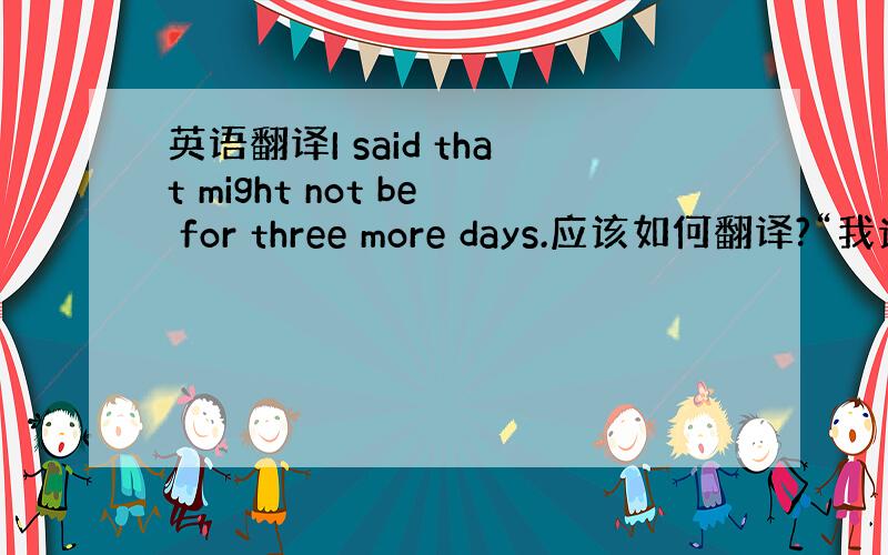 英语翻译I said that might not be for three more days.应该如何翻译?“我说那