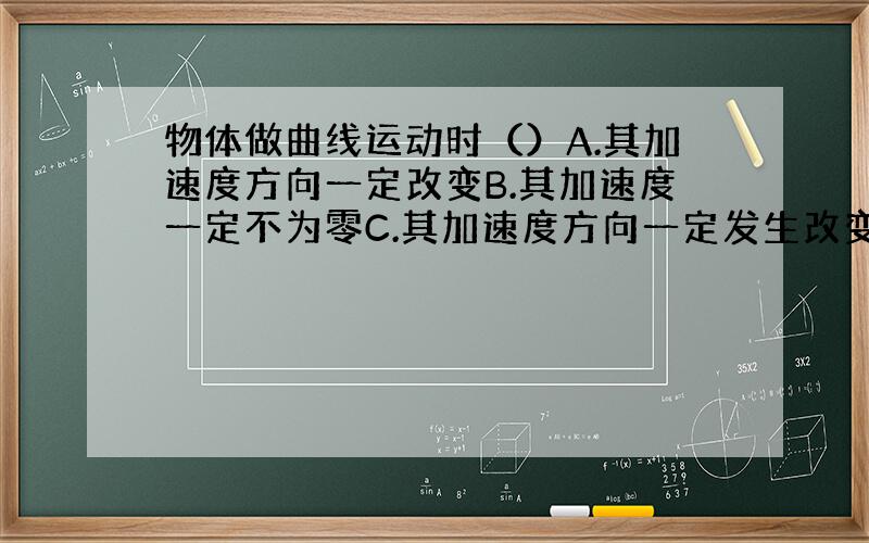 物体做曲线运动时（）A.其加速度方向一定改变B.其加速度一定不为零C.其加速度方向一定发生改变D.其加速度大小一定发生改