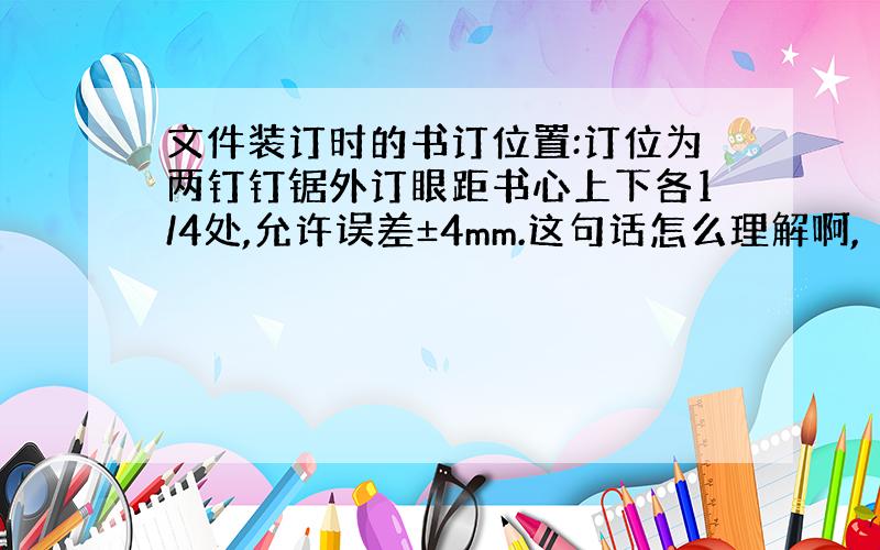 文件装订时的书订位置:订位为两钉钉锯外订眼距书心上下各1/4处,允许误差±4mm.这句话怎么理解啊,