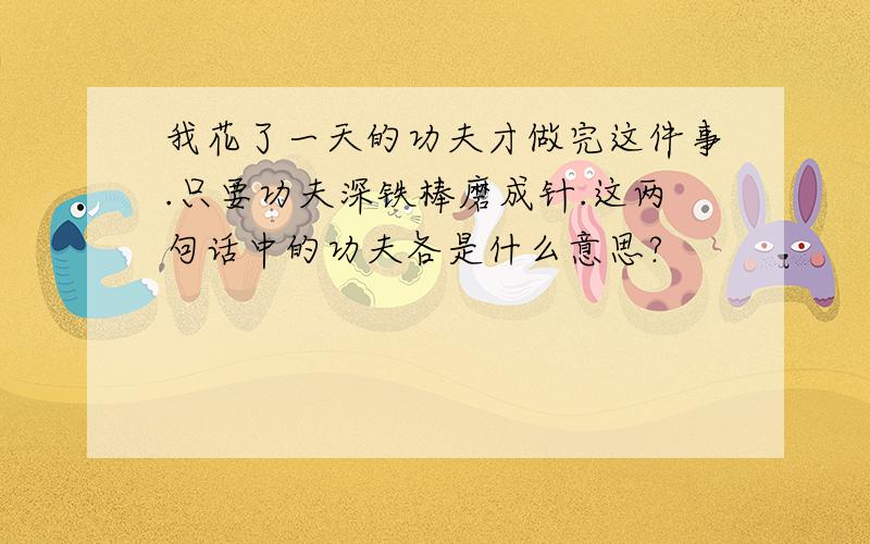 我花了一天的功夫才做完这件事.只要功夫深铁棒磨成针.这两句话中的功夫各是什么意思?