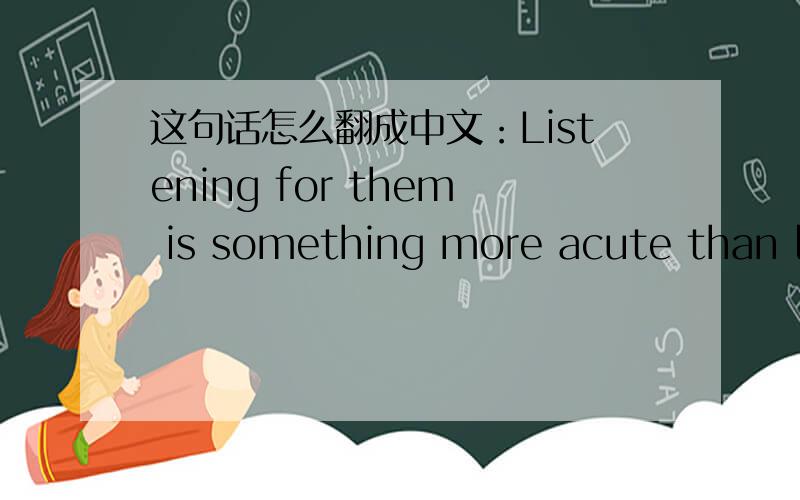 这句话怎么翻成中文：Listening for them is something more acute than li