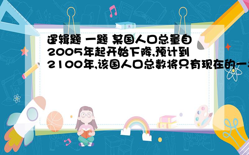 逻辑题 一题 某国人口总量自2005年起开始下降,预计到2100年,该国人口总数将只有现在的一半.为此该国政府出台了一系